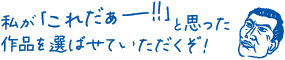 私が「これだあー!!!」と思った 作品を選ばせていただくぞ!