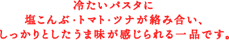 冷たいパスタに塩こんぶ・トマト・ツナが絡み合い、しっかりとしたうま味が感じられる一品です。