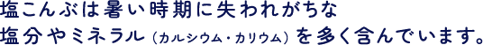 塩こんぶは暑い時期に失われがちな塩分やミネラル（カルシウム・カリウム）を多く含んでいます。