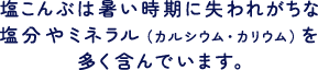 塩こんぶは暑い時期に失われがちな塩分やミネラル（カルシウム・カリウム）を多く含んでいます。