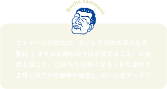 フライパンで作れば、おいしさの決め手となる乳化(オイルと麺のゆで汁が混ざること）が自然と起こり、口当たりが良くなる！また油のうま味とゆで汁の旨味が融合し、おいしさアップ！