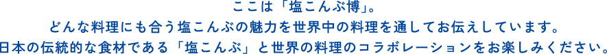 ここは「塩こんぶ博」。どんな料理にも合う塩こんぶの魅力を世界中の料理を通してお伝えしています。日本の伝統的な食材である「塩こんぶ」と世界の料理のコラボレーションをお楽しみください。