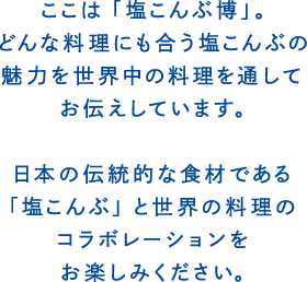 ここは「塩こんぶ博」。どんな料理にも合う塩こんぶの魅力を世界中の料理を通してお伝えしています。日本の伝統的な食材である 「塩こんぶ」と世界の料理のコラボレーションをお楽しみください。