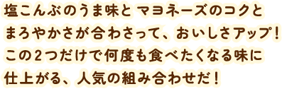 塩こんぶのうま味とマヨネーズのコクとまろやかさが合わさって、おいしさアップ！ この2つだけで何度も食べたくなる味に仕上がる、人気の組み合わせだ！