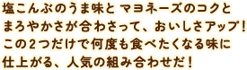 塩こんぶのうま味とマヨネーズのコクとまろやかさが合わさって、おいしさアップ！ この2つだけで何度も食べたくなる味に仕上がる、人気の組み合わせだ！