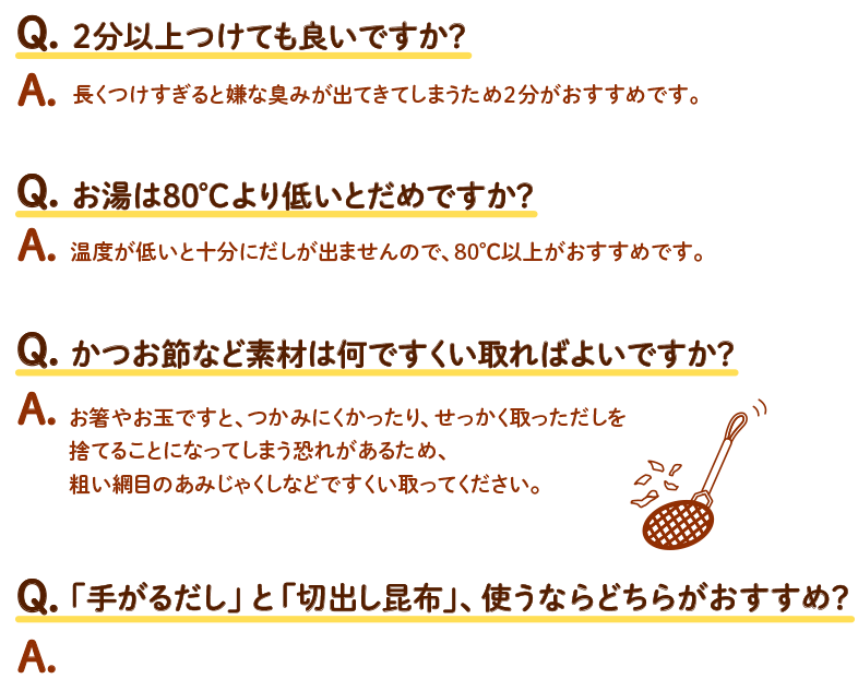 Q.2分以上つけても良いですか？ A.長くつけすぎると嫌な臭みが出てきてしまうため2分がおすすめです。 / Q.お湯は80℃より低いとだめですか？ A.温度が低いと十分にだしが出ませんので、80℃以上がおすすめです。 / Q.かつお節など素材は何ですくい取ればよいですか？ A.お箸やお玉ですと、つかみにくかったり、せっかく取っただしを捨てることになってしまう恐れがあるため、粗い網目のあみじゃくしなどですくい取ってください。 / Q.「手がるだし」と「切出し昆布」、使うならどちらがおすすめ？ a.