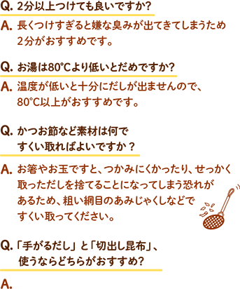 Q.2分以上つけても良いですか？ A.長くつけすぎると嫌な臭みが出てきてしまうため2分がおすすめです。 / Q.お湯は80℃より低いとだめですか？ A.温度が低いと十分にだしが出ませんので、80℃以上がおすすめです。 / Q.かつお節など素材は何ですくい取ればよいですか？ A.お箸やお玉ですと、つかみにくかったり、せっかく取っただしを捨てることになってしまう恐れがあるため、粗い網目のあみじゃくしなどですくい取ってください。