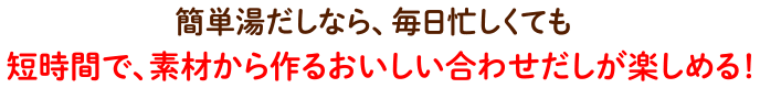 簡単湯だしなら、毎日忙しくても短時間で、素材から作るおいしい合わせだしが楽しめる！