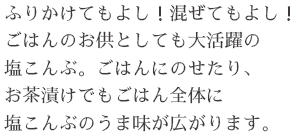 ふりかけてもよし！混ぜてもよし！ごはんのお供としても大活躍の塩こんぶ。ごはんにのせたり、お茶漬けでもごはん全体に塩こんぶのうま味が広がります。