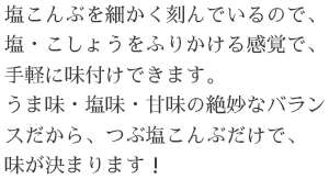 塩こんぶを細かく刻んでいるので、塩・こしょうをふりかける感覚で、手軽に味付けできます。うま味・塩味・甘味の絶妙なバランスだから、つぶ塩こんぶだけで、味が決まります！