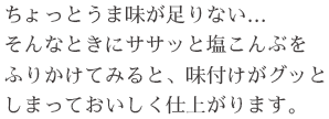 ちょっとうま味が足りない… そんなときにササッと塩こんぶをふりかけてみると、味付けがグッとしまっておいしく仕上がります。